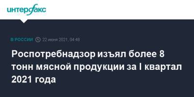 Роспотребнадзор изъял более 8 тонн мясной продукции за I квартал 2021 года - interfax.ru - Москва