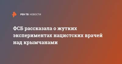 ФСБ рассказала о жутких экспериментах нацистских врачей над крымчанами - ren.tv - Крым