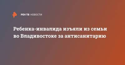 Ребенка-инвалида изъяли из семьи во Владивостоке за антисанитарию - ren.tv - Приморье край - Владивосток