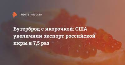 Бутерброд с икорочкой: США увеличили экспорт российской икры в 7,5 раз - ren.tv - Россия - США - Узбекистан - Грузия - Азербайджан