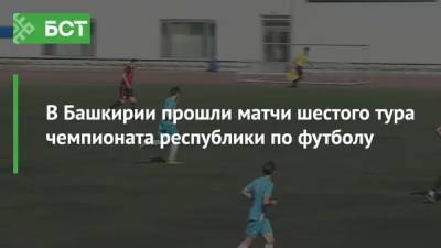 В Башкирии прошли матчи шестого тура чемпионата республики по футболу - bash.news - Башкирия - Уфа