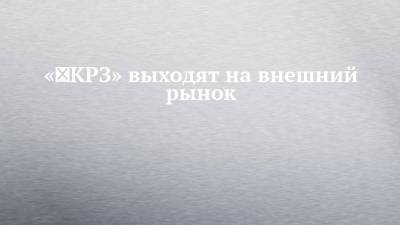 «‎КРЗ» выходят на внешний рынок - chelny-izvest.ru