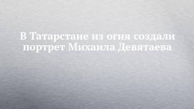 В Татарстане из огня создали портрет Михаила Девятаева - chelny-izvest.ru - респ. Татарстан - Казань