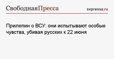 Захар Прилепин - Прилепин о ВСУ: они испытывают особые чувства, убивая русских к 22 июня - svpressa.ru - ДНР