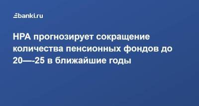 НРА прогнозирует сокращение количества пенсионных фондов до 20—-25 в ближайшие годы - smartmoney.one