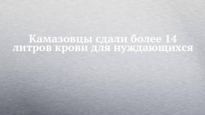 Камазовцы сдали более 14 литров крови для нуждающихся - chelny-izvest.ru - Камаз