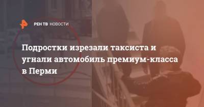 Подростки изрезали таксиста и угнали автомобиль премиум-класса в Перми - ren.tv - Пермь - Пермский край