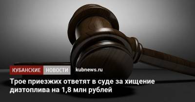 Трое приезжих ответят в суде за хищение дизтоплива на 1,8 млн рублей - kubnews.ru - Краснодарский край