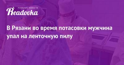 В Рязани во время потасовки мужчина упал на ленточную пилу - readovka.news - Узбекистан - Рязань - Курганская обл.