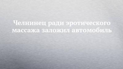 Челнинец ради эротического массажа заложил автомобиль - chelny-izvest.ru - Набережные Челны