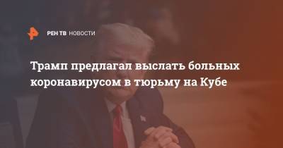 Дональд Трамп - Трамп предлагал выслать больных коронавирусом в тюрьму на Кубе - ren.tv - Washington - Куба
