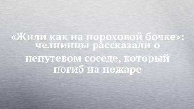 «Жили как на пороховой бочке»: челнинцы рассказали о непутевом соседе, который погиб на пожаре - chelny-izvest.ru