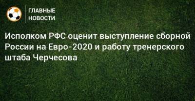 Станислав Черчесов - На Евро - Исполком РФС оценит выступление сборной России на Евро-2020 и работу тренерского штаба Черчесова - bombardir.ru