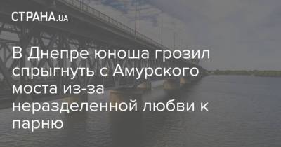 В Днепре юноша грозил спрыгнуть с Амурского моста из-за неразделенной любви к парню - strana.ua