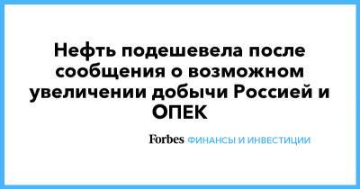 Нефть подешевела после сообщения о возможном увеличении добычи Россией и ОПЕК - forbes.ru