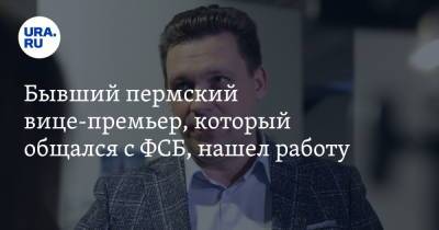 Бывший пермский вице-премьер, который общался с ФСБ, нашел работу - ura.news - Пермь - Пермский край