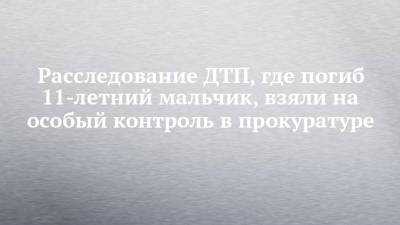 Руслан Галиев - Расследование ДТП, где погиб 11-летний мальчик, взяли на особый контроль в прокуратуре - chelny-izvest.ru - Набережные Челны