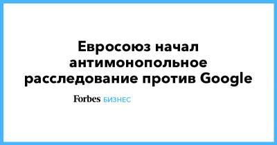 Евросоюз начал антимонопольное расследование против Google - forbes.ru - Европа