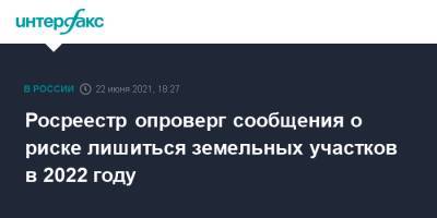 Росреестр опроверг сообщения о риске лишиться земельных участков в 2022 году - interfax.ru - Москва