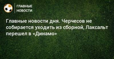 Главные новости дня. Черчесов не собирается уходить из сборной, Лаксальт перешел в «Динамо» - bombardir.ru - Хорватия - Шотландия - Дания