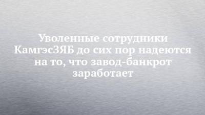 Уволенные сотрудники КамгэсЗЯБ до сих пор надеются на то, что завод-банкрот заработает - chelny-izvest.ru - Набережные Челны