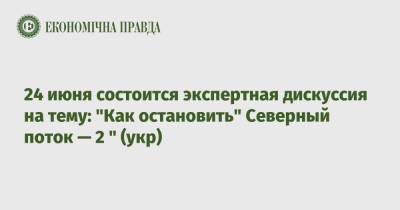 24 июня состоится экспертная дискуссия на тему: "Как остановить" Северный поток — 2 " (укр) - epravda.com.ua - Украина