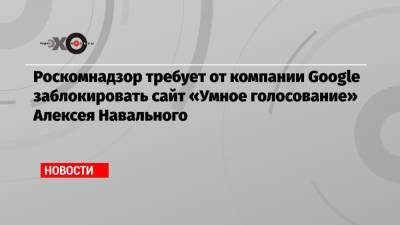Алексей Навальный - Роскомнадзор требует от компании Google заблокировать сайт «Умное голосование» Алексея Навального - echo.msk.ru - Екатеринбург