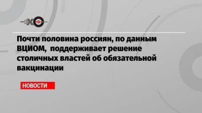 Почти половина россиян, по данным ВЦИОМ, поддерживает решение столичных властей об обязательной вакцинации - echo.msk.ru - Москва - Санкт-Петербург