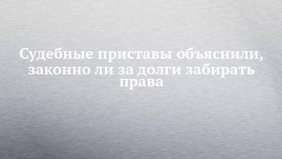 Судебные приставы объяснили, законно ли за долги забирать права - chelny-izvest.ru