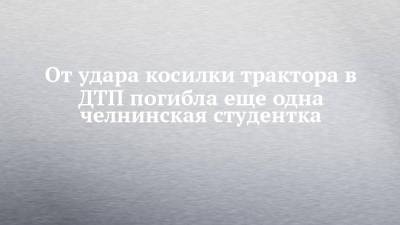 От удара косилки трактора в ДТП погибла еще одна челнинская студентка - chelny-izvest.ru - Набережные Челны