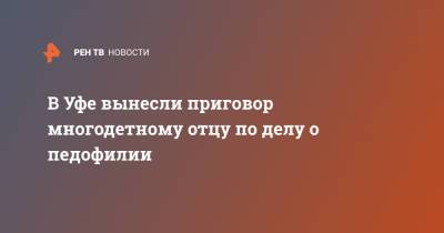 В Уфе вынесли приговор многодетному отцу по делу о педофилии - ren.tv - Уфа