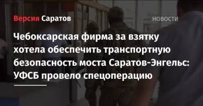 Чебоксарская фирма за взятку хотела обеспечить транспортную безопасность моста Саратов-Энгельс: УФСБ провело спецоперацию - nversia.ru - Саратовская обл. - Саратов - Чебоксары