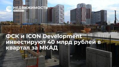 ФСК и ICON Development инвестируют 40 млрд рублей в квартал за МКАД - realty.ria.ru - Москва - Россия - Московская обл.