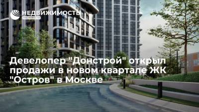 Девелопер "Донстрой" открыл продажи в новом квартале ЖК "Остров" в Москве - realty.ria.ru - Москва