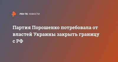 Петр Порошенко - Партия Порошенко потребовала от властей Украины закрыть границу с РФ - ren.tv - Москва