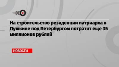 На строительство резиденции патриарха в Пушкине под Петербургом потратят еще 35 миллионов рублей - echo.msk.ru - Санкт-Петербург