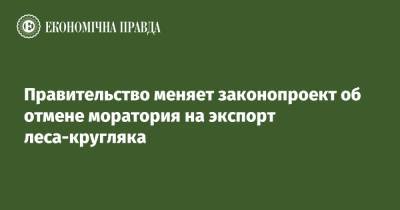 Правительство меняет законопроект об отмене моратория на экспорт леса-кругляка - epravda.com.ua - Экология