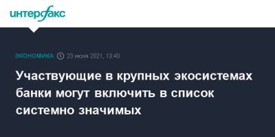 Участвующие в крупных экосистемах банки могут включить в список системно значимых - interfax.ru - Москва