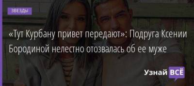 Ксения Бородина - Курбан Омаров - «Тут Курбану привет передают»: Подруга Ксении Бородиной нелестно отозвалась об ее муже - skuke.net