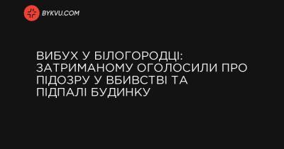 Вибух у Білогородці: затриманому оголосили про підозру у вбивстві та підпалі будинку - bykvu.com - Украина