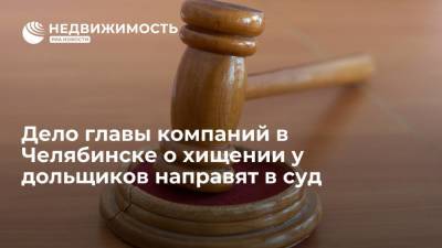 Дело главы компаний в Челябинске о хищении у дольщиков направят в суд - realty.ria.ru - Россия - Челябинск - Копейск