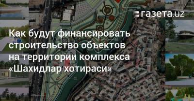 Как будут финансировать строительство объектов на территории комплекса «Шахидлар хотираси» - gazeta.uz - Узбекистан