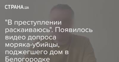 "В преступлении раскаиваюсь". Появилось видео допроса моряка-убийцы, поджегшего дом в Белогородке - strana.ua - Киевская обл. - Керчь - Кременчуг