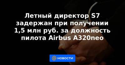 Летный директор S7 задержан при получении 1,5 млн руб. за должность пилота Airbus A320neo - news.mail.ru - Москва - Московская обл.