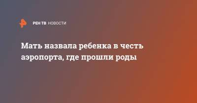Мать назвала ребенка в честь аэропорта, где прошли роды - ren.tv - Гондурас