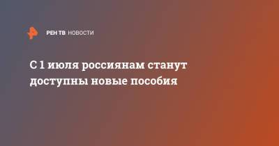 С 1 июля россиянам станут доступны новые пособия - ren.tv