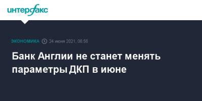 Банк Англии не станет менять параметры ДКП в июне - interfax.ru - Москва - Англия