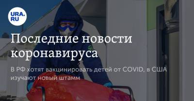 Последние новости коронавируса. В РФ хотят вакцинировать детей от COVID, в США изучают новый штамм - ura.news - Бразилия - Ухань