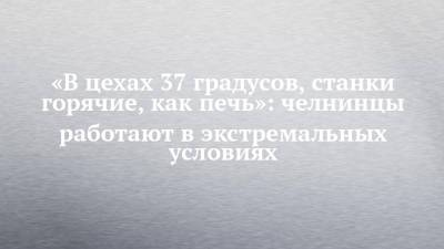 «В цехах 37 градусов, станки горячие, как печь»: челнинцы работают в экстремальных условиях - chelny-izvest.ru - Набережные Челны