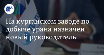 На курганском заводе по добыче урана назначен новый руководитель - ura.news - Узбекистан - Курганская обл. - Самаркандская обл. - Томск